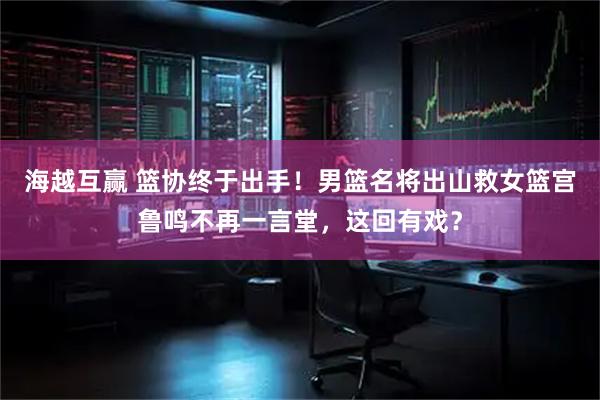海越互赢 篮协终于出手！男篮名将出山救女篮宫鲁鸣不再一言堂，这回有戏？