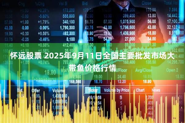 怀远股票 2025年9月11日全国主要批发市场大带鱼价格行情