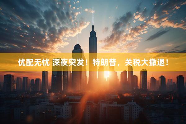 优配无忧 深夜突发！特朗普，关税大撤退！
