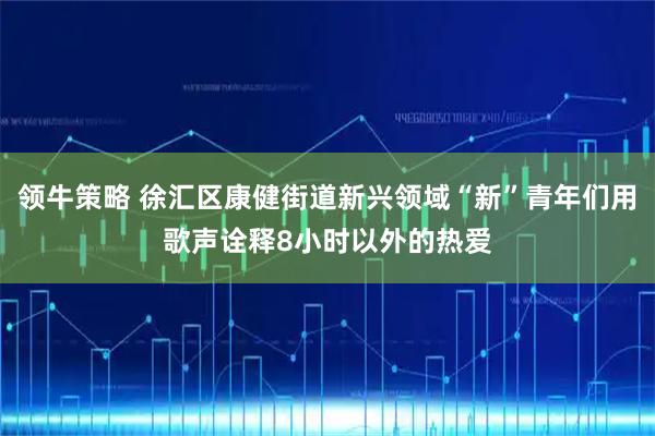 领牛策略 徐汇区康健街道新兴领域“新”青年们用歌声诠释8小时以外的热爱