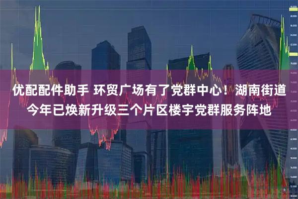 优配配件助手 环贸广场有了党群中心！湖南街道今年已焕新升级三个片区楼宇党群服务阵地