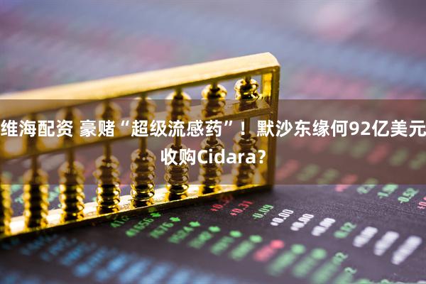 维海配资 豪赌“超级流感药”！默沙东缘何92亿美元收购Cidara？