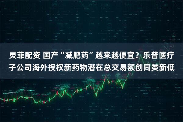 灵菲配资 国产“减肥药”越来越便宜？乐普医疗子公司海外授权新药物潜在总交易额创同类新低