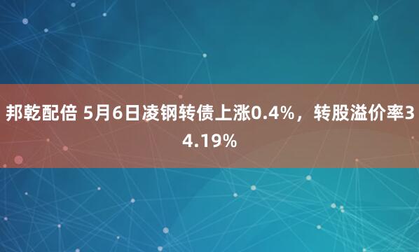 邦乾配倍 5月6日凌钢转债上涨0.4%，转股溢价率34.19%