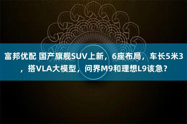 富邦优配 国产旗舰SUV上新，6座布局，车长5米3，搭VLA大模型，问界M9和理想L9该急？