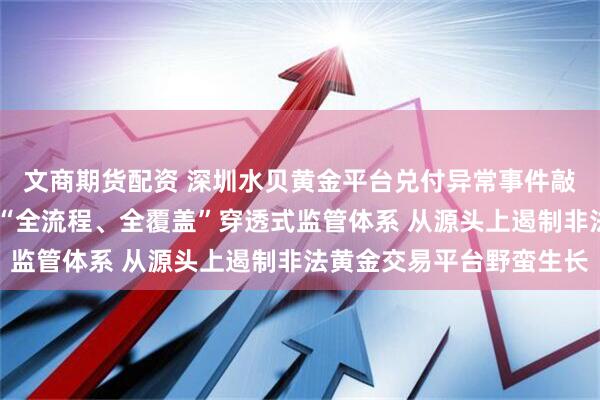 文商期货配资 深圳水贝黄金平台兑付异常事件敲警钟，专家呼吁 构建“全流程、全覆盖”穿透式监管体系 从源头上遏制非法黄金交易平台野蛮生长