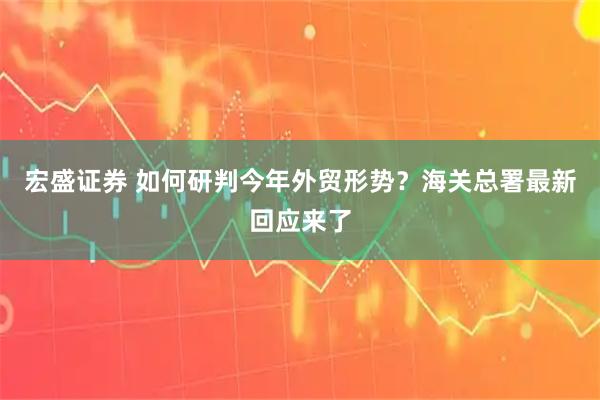 宏盛证券 如何研判今年外贸形势？海关总署最新回应来了