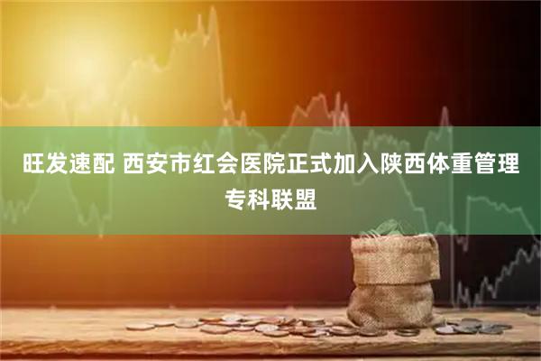 旺发速配 西安市红会医院正式加入陕西体重管理专科联盟