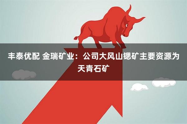 丰泰优配 金瑞矿业：公司大风山锶矿主要资源为天青石矿
