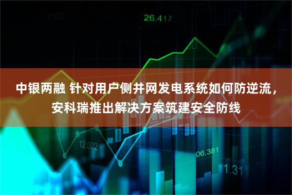 中银两融 针对用户侧并网发电系统如何防逆流，安科瑞推出解决方案筑建安全防线