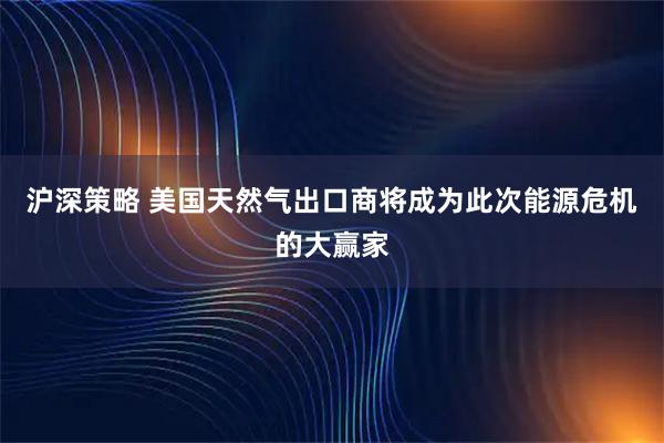沪深策略 美国天然气出口商将成为此次能源危机的大赢家