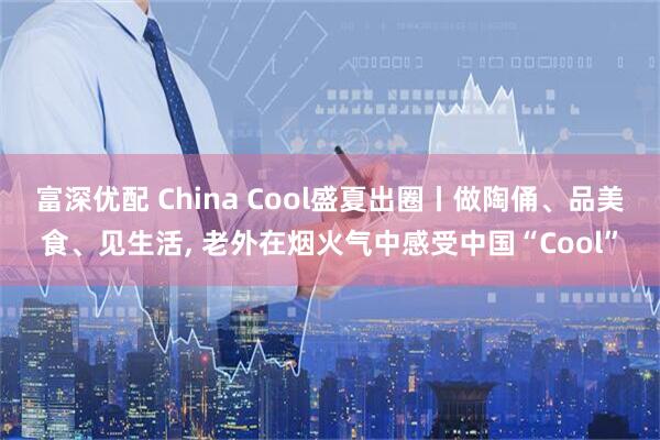 富深优配 China Cool盛夏出圈丨做陶俑、品美食、见生活, 老外在烟火气中感受中国“Cool”