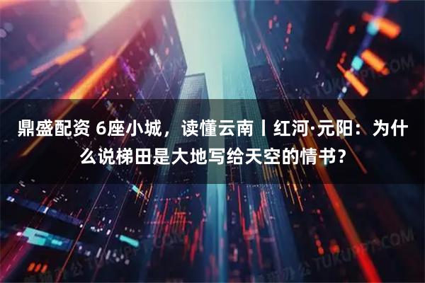 鼎盛配资 6座小城，读懂云南丨红河·元阳：为什么说梯田是大地写给天空的情书？